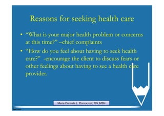 Reasons for seeking health care
• “What is your major health problem or concerns
  at this time?” –chief complaints
• “How do you feel about having to seek health
  care?” -encourage the client to discuss fears or
  other feelings about having to see a health care
  provider.



               Maria Carmela L. Domocmat, RN, MSN
 