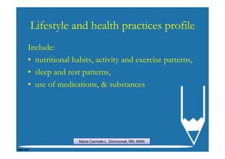 Lifestyle and health practices profile
Include:
• nutritional habits, activity and exercise patterns,
• sleep and rest patterns,
• use of medications, & substances




                Maria Carmela L. Domocmat, RN, MSN
 