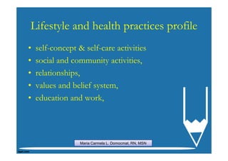 Lifestyle and health practices profile
•   self-concept & self-care activities
•   social and community activities,
•   relationships,
•   values and belief system,
•   education and work,




                  Maria Carmela L. Domocmat, RN, MSN
 