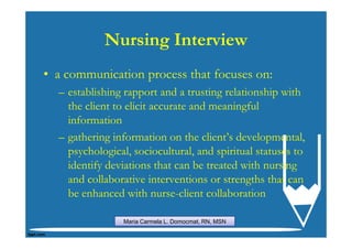 Nursing Interview
• a communication process that focuses on:
  – establishing rapport and a trusting relationship with
    the client to elicit accurate and meaningful
    information
  – gathering information on the client’s developmental,
    psychological, sociocultural, and spiritual statuses to
    identify deviations that can be treated with nursing
    and collaborative interventions or strengths that can
    be enhanced with nurse-client collaboration

                 Maria Carmela L. Domocmat, RN, MSN
 