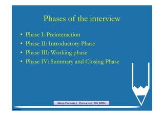 Phases of the interview
•   Phase I: Preinteraction
•   Phase II: Introductory Phase
•   Phase III: Working phase
•   Phase IV: Summary and Closing Phase




               Maria Carmela L. Domocmat, RN, MSN
 