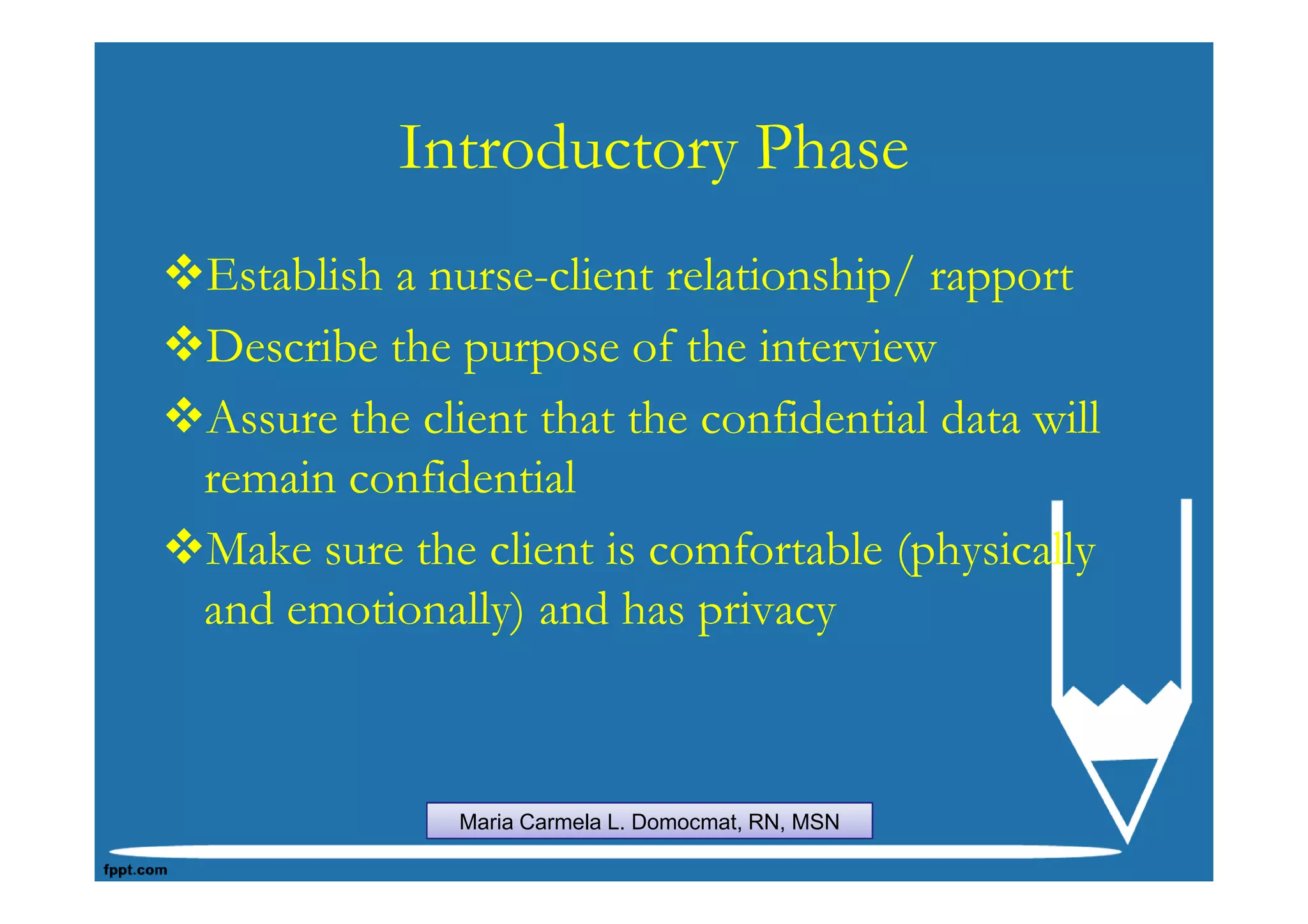 Introductory Phase
Establish a nurse-client relationship/ rapport
Describe the purpose of the interview
Assure the client that the confidential data will
remain confidential
Make sure the client is comfortable (physically
and emotionally) and has privacy



             Maria Carmela L. Domocmat, RN, MSN
 