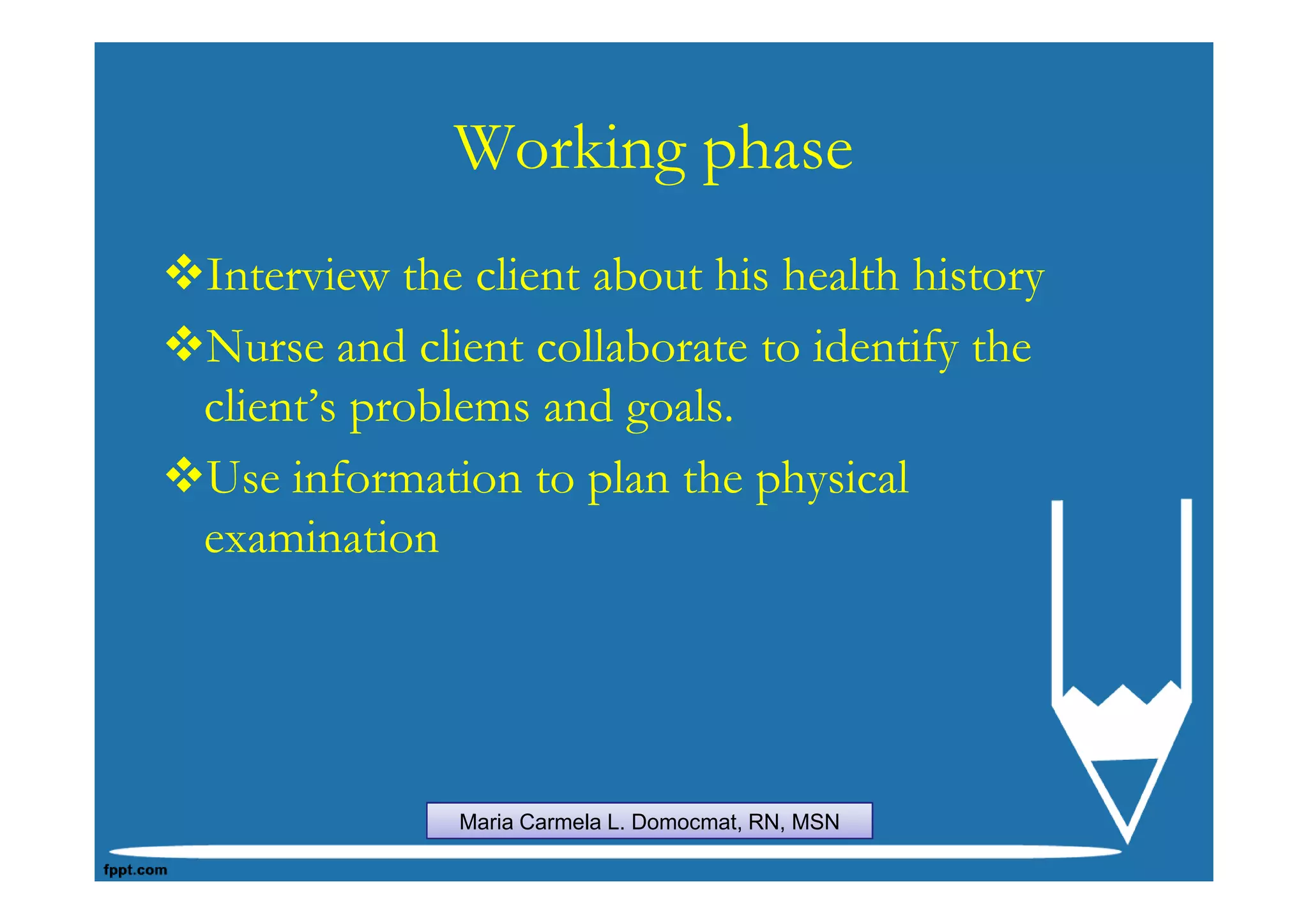 Working phase
Interview the client about his health history
Nurse and client collaborate to identify the
client’s problems and goals.
Use information to plan the physical
examination




             Maria Carmela L. Domocmat, RN, MSN
 