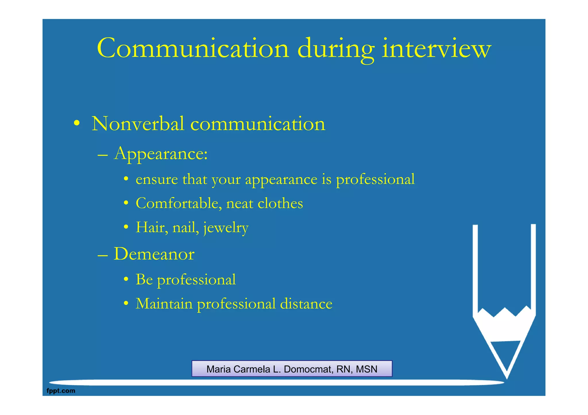 Communication during interview

• Nonverbal communication
  – Appearance:
    • ensure that your appearance is professional
    • Comfortable, neat clothes
    • Hair, nail, jewelry
  – Demeanor
    • Be professional
    • Maintain professional distance


                Maria Carmela L. Domocmat, RN, MSN
 