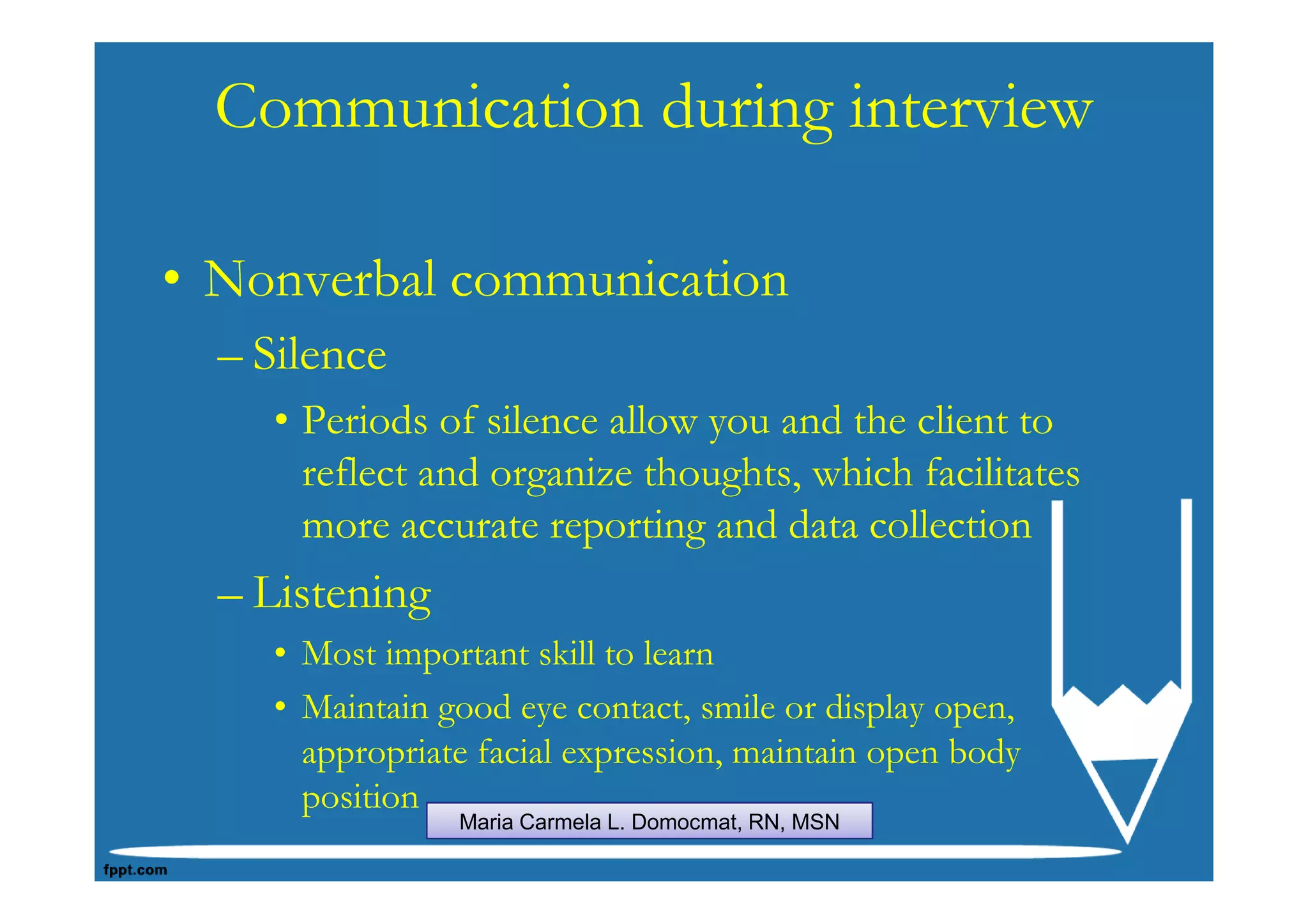 Communication during interview

• Nonverbal communication
  – Silence
    • Periods of silence allow you and the client to
      reflect and organize thoughts, which facilitates
      more accurate reporting and data collection
  – Listening
    • Most important skill to learn
    • Maintain good eye contact, smile or display open,
      appropriate facial expression, maintain open body
      position
                Maria Carmela L. Domocmat, RN, MSN
 