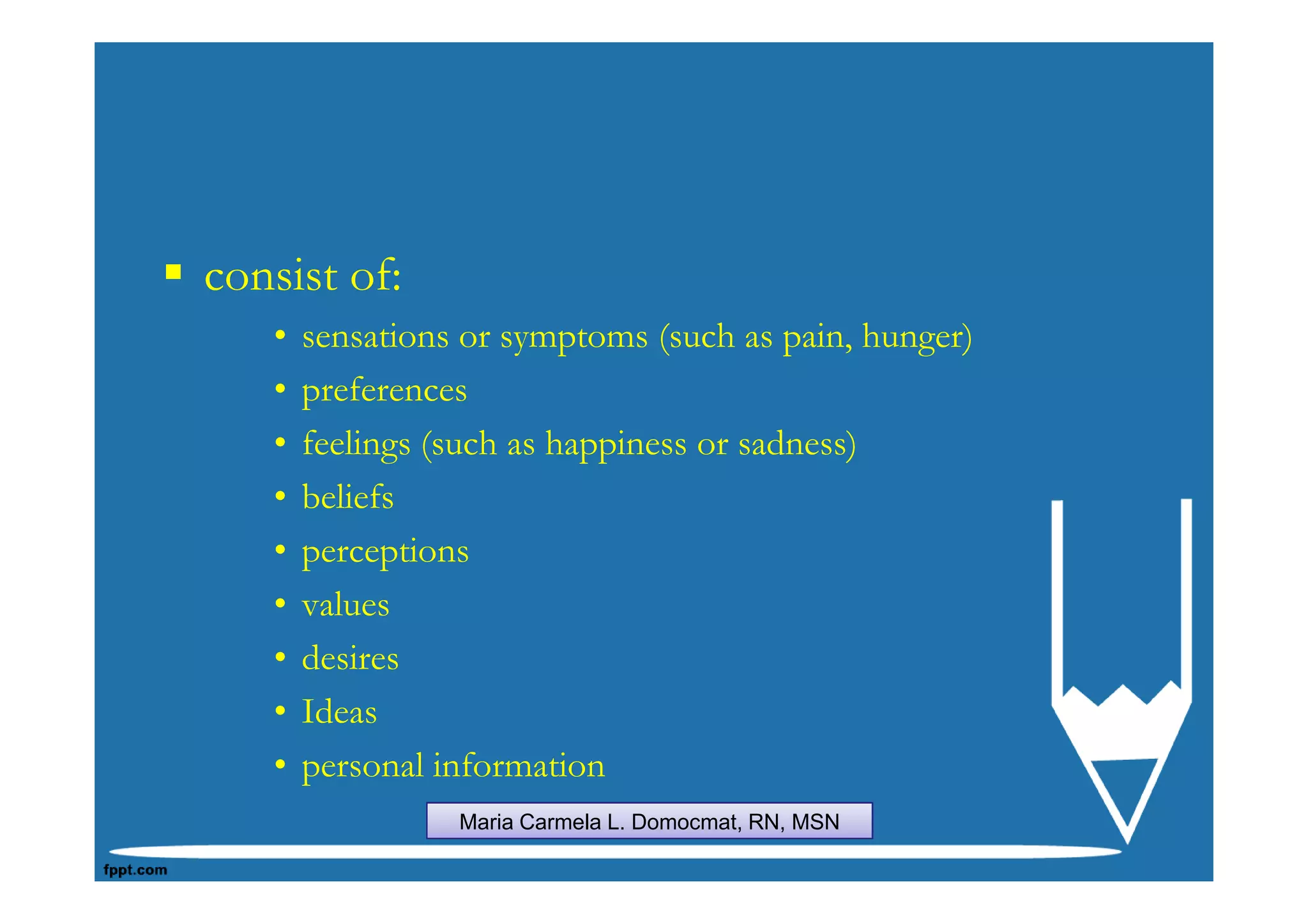consist of:
   •   sensations or symptoms (such as pain, hunger)
   •   preferences
   •   feelings (such as happiness or sadness)
   •   beliefs
   •   perceptions
   •   values
   •   desires
   •   Ideas
   •   personal information
                 Maria Carmela L. Domocmat, RN, MSN
 