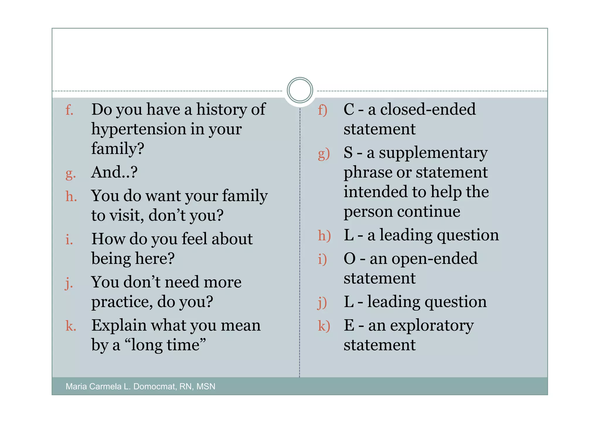 f. Do you have a history of          f)   C - a closed-ended
   hypertension in your                   statement
   family?                           g)   S - a supplementary
g. And..?                                 phrase or statement
h. You do want your family                intended to help the
   to visit, don’t you?                   person continue
i. How do you feel about             h)   L - a leading question
   being here?                       i)   O - an open-ended
j. You don’t need more                    statement
   practice, do you?                 j)   L - leading question
k. Explain what you mean             k)   E - an exploratory
   by a “long time”                       statement

Maria Carmela L. Domocmat, RN, MSN
 