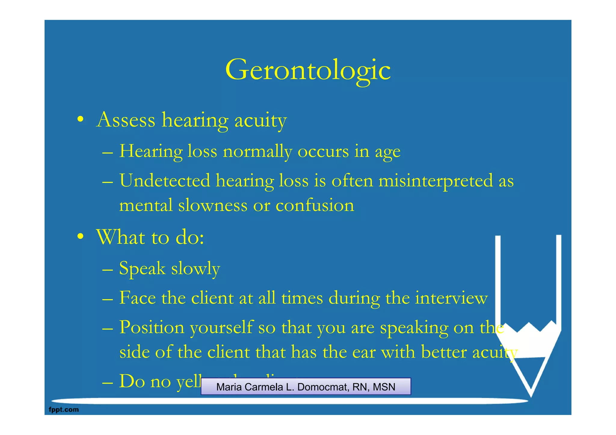 Gerontologic
• Assess hearing acuity
  – Hearing loss normally occurs in age
  – Undetected hearing loss is often misinterpreted as
    mental slowness or confusion
• What to do:
  – Speak slowly
  – Face the client at all times during the interview
  – Position yourself so that you are speaking on the
    side of the client that has the ear with better acuity
  – Do no yell at the clientDomocmat, RN, MSN
                 Maria Carmela L.
 