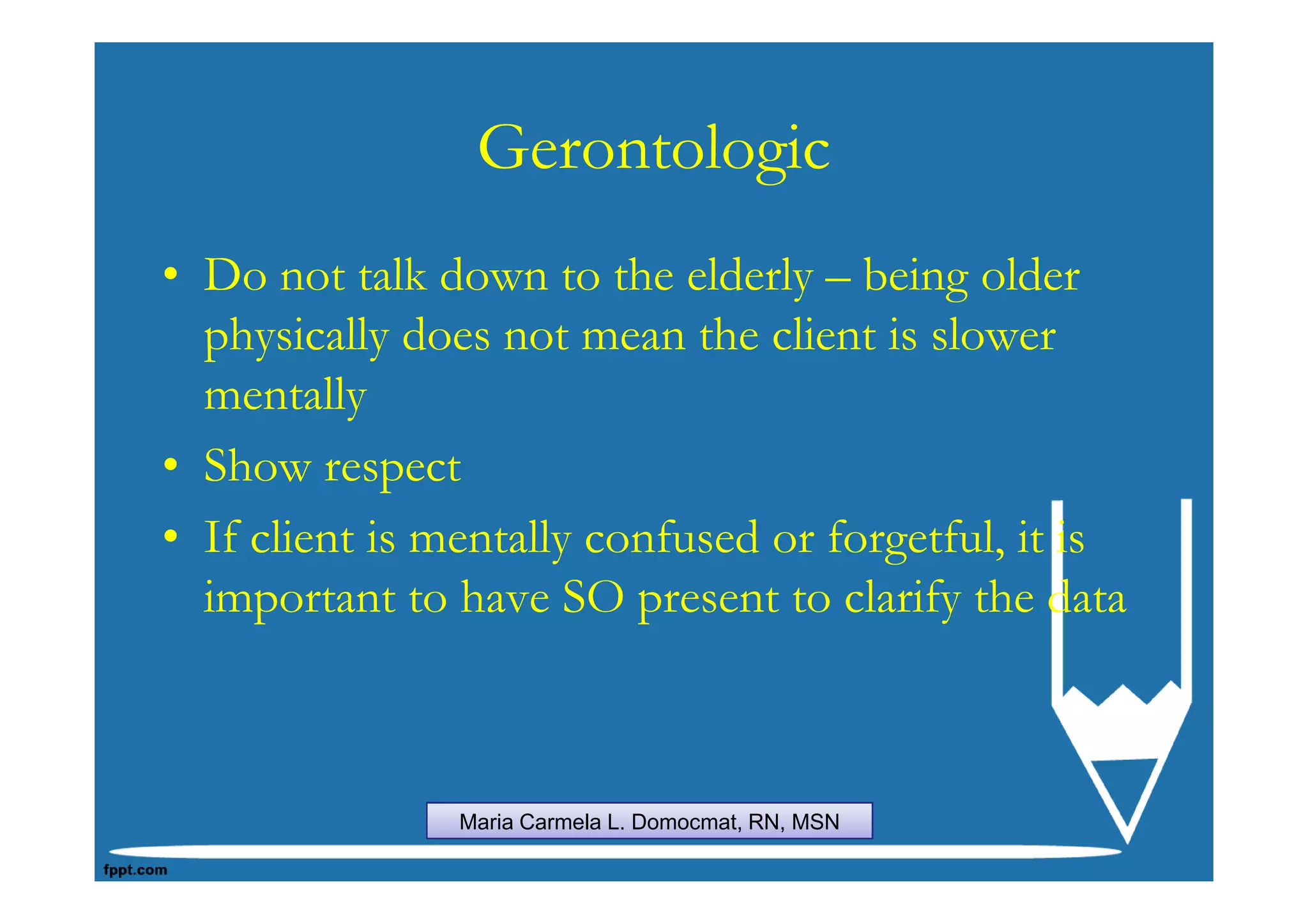 Gerontologic
• Do not talk down to the elderly – being older
  physically does not mean the client is slower
  mentally
• Show respect
• If client is mentally confused or forgetful, it is
  important to have SO present to clarify the data



                Maria Carmela L. Domocmat, RN, MSN
 