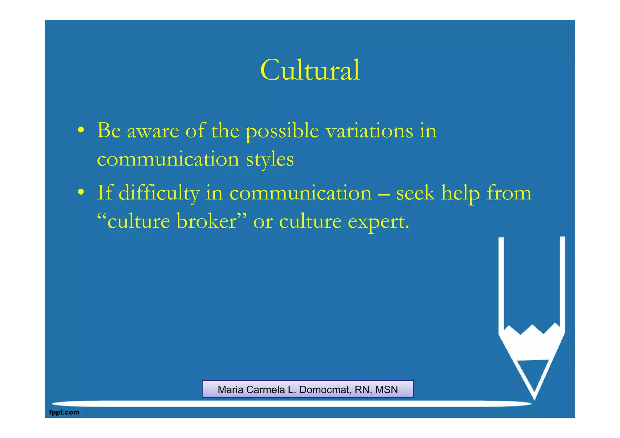 Cultural
• Be aware of the possible variations in
  communication styles
• If difficulty in communication – seek help from
  “culture broker” or culture expert.




               Maria Carmela L. Domocmat, RN, MSN
 