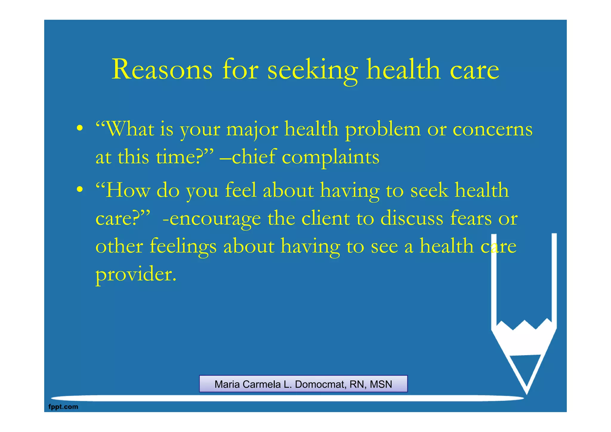 Reasons for seeking health care
• “What is your major health problem or concerns
  at this time?” –chief complaints
• “How do you feel about having to seek health
  care?” -encourage the client to discuss fears or
  other feelings about having to see a health care
  provider.



               Maria Carmela L. Domocmat, RN, MSN
 