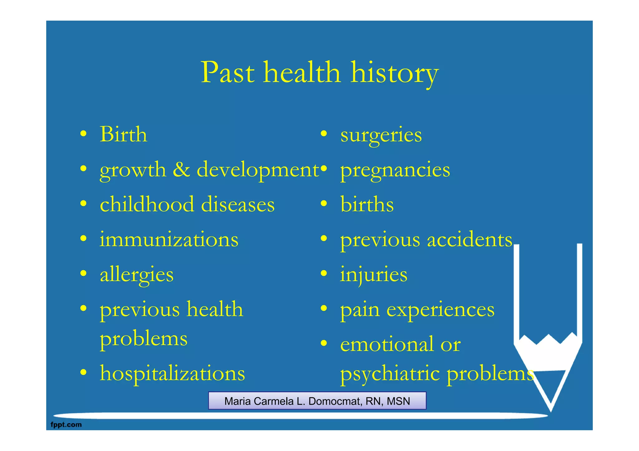 Past health history
• Birth               •           surgeries
• growth & development•           pregnancies
• childhood diseases  •           births
• immunizations       •           previous accidents
• allergies           •           injuries
• previous health     •           pain experiences
  problems            •           emotional or
• hospitalizations                psychiatric problems
             Maria Carmela L. Domocmat, RN, MSN
 