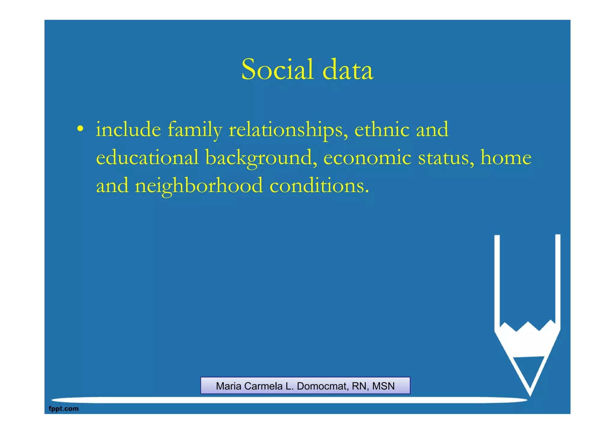 Social data
• include family relationships, ethnic and
  educational background, economic status, home
  and neighborhood conditions.




              Maria Carmela L. Domocmat, RN, MSN
 