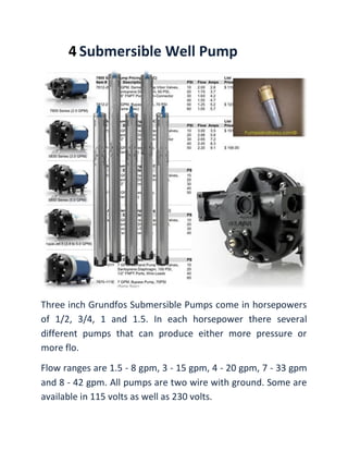 4 Submersible Well Pump
Three inch Grundfos Submersible Pumps come in horsepowers
of 1/2, 3/4, 1 and 1.5. In each horsepower there several
different pumps that can produce either more pressure or
more flo.
Flow ranges are 1.5 - 8 gpm, 3 - 15 gpm, 4 - 20 gpm, 7 - 33 gpm
and 8 - 42 gpm. All pumps are two wire with ground. Some are
available in 115 volts as well as 230 volts.
 