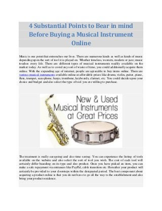 4 Substantial Points to Bear in mind 
Before Buying a Musical Instrument 
Online 
Music is one point that entrenches our lives. There are numerous kinds as well as kinds of music 
depending upon the sort of tool it is played on. Whether timeless, western, modern or jazz; music 
touches every life. There are different types of musical instruments readily available on the 
market today. As well as to avoid any sort of waste of time, you could additionally acquire them 
online. With the expanding age of internet, people are agreeable to buy items online. There are 
various musical instruments available online at affordable prices like drums, violin, guitar, piano, 
flute, trumpet, saxophone, banjo, trombone, keyboards, clarinet, etc. You could decide upon your 
choice and budget and also select the type of tool you are willing to purchase. 
The treatment is really easygoing and also time saving. You can experience the listing of tools 
available on the website and also select the sort of tool you wish. The cost of each tool will 
certainly differ baseding on its type and also product. Ones you have picked an item, you can 
make a safe repayment via entrances like PayPal, cable transition etc. Hereafter your product will 
certainly be provided to your doorsteps within the designated period. The best component about 
acquiring a product online is that you do not have to go all the way to the establishment and also 
bring your product residence. 
 