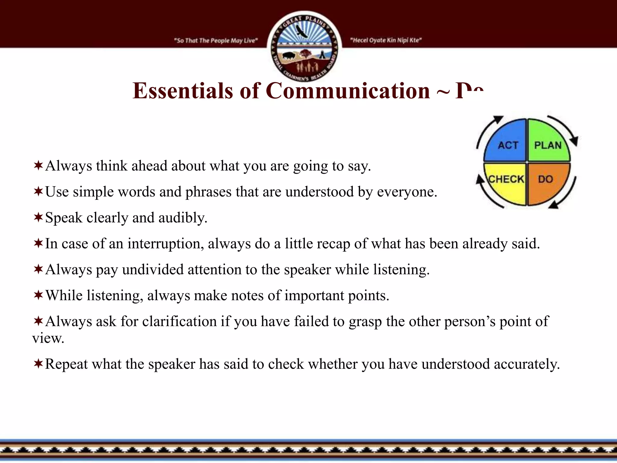 Always think ahead about what you are going to say.
Use simple words and phrases that are understood by everyone.
Speak clearly and audibly.
In case of an interruption, always do a little recap of what has been already said.
Always pay undivided attention to the speaker while listening.
While listening, always make notes of important points.
Always ask for clarification if you have failed to grasp the other person’s point of
view.
Repeat what the speaker has said to check whether you have understood accurately.
Essentials of Communication ~ Do
 