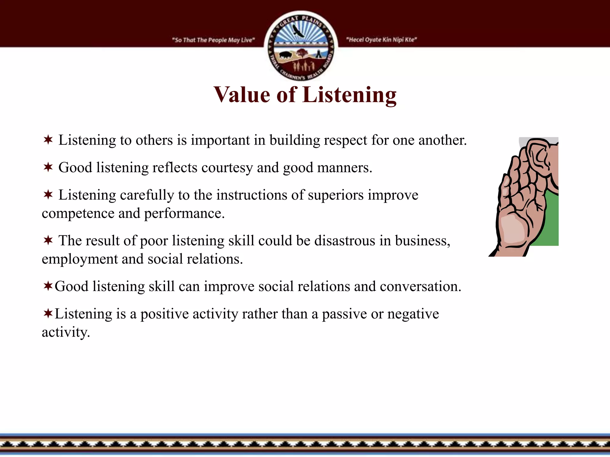 Value of Listening
 Listening to others is important in building respect for one another.
 Good listening reflects courtesy and good manners.
 Listening carefully to the instructions of superiors improve
competence and performance.
 The result of poor listening skill could be disastrous in business,
employment and social relations.
Good listening skill can improve social relations and conversation.
Listening is a positive activity rather than a passive or negative
activity.
 