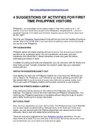 http://www.philippinetouristattractions.com/
4 SUGGESTIONS OF ACTIVITIES FOR FIRST
TIME PHILIPPINE VISITORS
Philippines – an archipelago on the eastern edge of Asia that’s made up of 7, 107
islands. If you’re a tourist who just got to the Philippines, congratulations – you’re in
paradise! However, if it’s really your first time, chances are you don’t know what you’ll
do first, right?
Planning your Philippine Travel ahead of time will free you from the troubles of having to
wonder what to do, on the spot. If you can’t think of anything, here’s a list of the things
you can do in the Philippines:
TRY SCUBA-DIVING
Philippine waters are simply amazing and one-of-a-kind. One dive and you’ll see the
wonders of the underwater world. You can see different coral reefs, and even
shipwrecks from World War II. Always remember to wear your gear first before
submerging yourselves in water.
In addition to seeing coral reefs and shipwrecks, you can also swim with the sharks and
other fishes as well. To better remember this moment, better take your underwater
camera with you.
WATCH TWO ROOSTERS DUKE IT OUT
Cock fighting has been part of Philippine tradition for a very long time. Whenever you
visit a village in the Philippines, you’ll oftentimes see people gathering around to see
two roosters fight.If you’re the kind of person who thinks this is animal cruelty, don’t.
This is just a part of Philippine tradition and has been around for a very long time.
ROAM THE STREETS INSIDE A JEEPNEY
If you see funny-looking vehicles on the streets in the Philippines, they’re likely
jeepneys. The jeepney is one of the most used forms of Philippine transportation. You
could say tour Philippine experience is incomplete without riding this to get to another
place. Better buckle up for a bumpy ride ahead.
EAT LOCAL FOOD
Now, this is an experience you won’t want to miss. The Philippines has a lot of food that
you’ve never tasted anywhere before. Although some of the foods don’t have local
origins, you can see and taste that Filipinos placed their own special touch to these
delicacies. Best to start with adobo before anything else.
These are just some suggestions for your Philippine vacation experience. You can
freely follow all of these if it’s your first time in the country. But let me tell you this: once
you’ve tried them out, you’ll want to try them all over again.
 