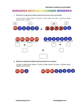 PROFESOR WILBER HALLASI QUISPE
whallasi.blogspot.com whallasi@gmail.com
1. Resuelven el siguiente problema siguiendo los pasos antes aprendidos:
Juan al arrojar 2 dados obtiene 15 puntos y Pedro obtiene 42 puntos. ¿Cuántos puntajes
obtienen entre ambos?
2. Resuelve el siguiente problema descomponiendo los números:
Al jugar en dados Mario obtiene 21 puntos y Olger obtiene 35 puntos. ¿Cuántos puntos
obtienen entre ambos?
10 25 40
 