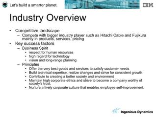 Industry Overview Competitive landscape Compete with bigger industry player such as Hitachi Cable and Fujikura mainly in products, services, pricing Key success factors Business Spirit respect for human resources high regard for technology vision and long-range planning Principles Offer the very best goods and services to satisfy customer needs Build technical expertise, realize changes and strive for consistent growth Contribute to creating a better society and environment Maintain high corporate ethics and strive to become a company worthy of society's trust.  Nurture a lively corporate culture that enables employee self-improvement.  
