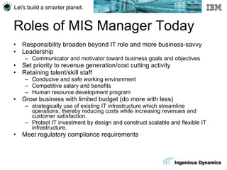 Roles of MIS Manager Today Responsibility broaden beyond IT role and more business-savvy Leadership Communicator and motivator toward business goals and objectives Set priority to revenue generation/cost cutting activity Retaining talent/skill staff Conducive and safe working environment Competitive salary and benefits Human resource development program Grow business with limited budget (do more with less) strategically use of existing IT infrastructure which streamline operations, thereby reducing costs while increasing revenues and customer satisfaction. Protect IT investment by design and construct scalable and flexible IT infrastructure. Meet regulatory compliance requirements 