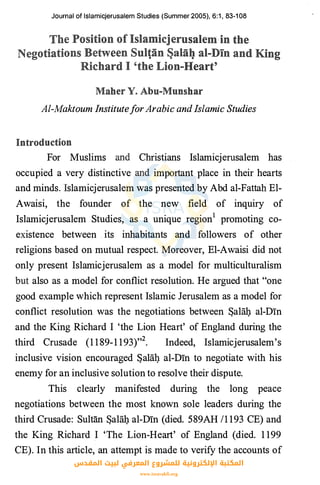 Journal of lslamicjerusalem Studies (Summer 2005), 6:t, 83-108
Al-Maktoum InstituteforArabic andIslamic Studies
For Muslims Christians Islamicjerusalem has
occupied a very distinctive important place in their hearts
and minds. Islamicjerusalem was presented by Abd al-Fattah El­
Awaisi, the founder of the new field of inquiry of
Islamicjerusalem Studies, as a unique region1 promoting co­
existence between its inhabitants and followers of other
religions based on mutual respect. Moreover, El-Awaisi did not
only present Islamicjerusalem as a model for multiculturalism
also as a model for conflict resolution. He argued that "one
good example which represent Islamic Jerusalem as a model for
conflict resolution was the negotiations between Sala!}. al-Din
and the King Richard I 'the Lion Heart' of England during the
third Crusade (1 1 89-1 193)"2• Indeed, Islamicjerusalem's
inclusive vision encouraged Sala!}. al-Din to negotiate with his
enemy for an inclusive solution to resolve their dispute.
This clearly manifested during the long peace
negotiations between the most known sole leaders during the
third Crusade: Sultan Sala!}. al-Din (died. 589AH /1 193 CE) and
the King Richard I 'The Lion-Heart' of England (died. 1 199
CE). In this article, an attempt is made to verify the accounts of
‫اﻟﻤﻘﺪس‬ ‫ﻟﺒﻴﺖ‬ ‫اﻟﻤﻌﺮﻓﻲ‬ ‫ﻟﻠﻤﺸﺮوع‬ ‫اﻹﻟﻜﺘﺮوﻧﻴﺔ‬ ‫اﻟﻤﻜﺘﺒﺔ‬
www.isravakfi.org
 