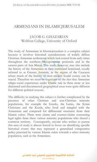JOURNAL OF lSLAMICJERUSALEM STUDIES (SUMMER 2008) 9:59-80
ARMENIANS IN ISLAMICJERUSALEM
JACOB G. GHAZARIAN
Wolfson College, University of Oxford
The study of Armenians in Islamicjerusalem is a complex subject
because it involves historical considerations of widely diffuse
Christian Armenian settlements which had existed from early times
throughout the northern Mesopotamian peninsula and in the
eastern parts of Asia Minor. This study, however, may also include
the history of the Armenians in their traditional homeland, usually
referred to as Greater Armenia, in the region of the Caucasus
where much of the history of their ancient feudal society can be
traced. Therefore we must be cognizant of the fact that Armenian
religio-social experiences under Islamic rule in these more or less
disjointed and disconnected geographical areas were quite different
for different political reasons.
The difficulty in studying this subject is further complicated by the
presence of other Christian and non-Christian minority
populations, for example the Greeks, the Latins, the Syrian
Christians and the Kurds, who lived and mingled with the
Armenians and competed for differential treatment from their
Islamic rulers. There were claims and counter-claims concerning
legal rights from these various minority populations who shared a
common territory. Consequently, anyone who wishes to pursue
this area of study is almost forced to focus on identifying specific
historical events that may represent a generalised comparative
policy practised by various Islamic rulers towards a select minority
population, such as the Armenians.
‫اﻟﻤﻘﺪس‬ ‫ﻟﺒﻴﺖ‬ ‫اﻟﻤﻌﺮﻓﻲ‬ ‫ﻟﻠﻤﺸﺮوع‬ ‫اﻹﻟﻜﺘﺮوﻧﻴﺔ‬ ‫اﻟﻤﻜﺘﺒﺔ‬
www.isravakfi.org
 