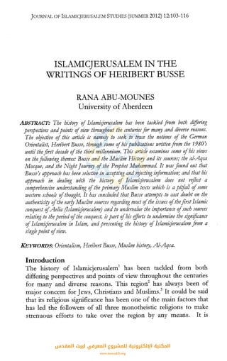 JOURNAL OFISLAMICJERUSALEM STUDIES (SUIYllv1ER2012) 12:103-116
ISLAMICJERUSALEM IN THE
WRITINGS OF HERIBERT BUSSE
RANA ABU-MOUNES
University of Aberdeen
ABSTRACT: The history of Islamit:Jerusalem has been tackled from both differing
perspectives andpoints ofview throughout the centuriesfor maf!Y and diverse reasons.
The oqjective of this article is name!J to seek to trace the notions of the German
Orientalist, Heribert Busse, through some ofhispublications ivrittenfrom the 19801
until the first decade ofthe third millennium. This article examines some ofhis views
on the following themes: Busse and the Muslim History and its sources; the al-Aqsa
Mosque, and the Night ]ournry ofthe Prophet Muhammad It was found out that
Busse's approach has been sele~tive in accepting and rejecting information; and that his
approach in dealing with the history of Islamir;jerusalem does not reflect a
comprehensive understanding ofthe primary Muslim texts ivhich is apitfall ofsome
western schools ofthought. It has concluded that Busse attempts to cast doubt on the
authentidry ofthe ear!J Muslim sources regarding most ofthe issues ofthefirst Islamic
conquest ofAelia (Islamir;jerusalem) and to undervalue the importance ofsuch sources
relating to theperiod ofthe conquest, ispart ofhis efforts to undermine the signijicance
ofIslamir;jerusalem in Islam, and presenting the history ofIslamir:Jerusalem from a
singlepoint ofview.
KEYWORDS: Orientalism, Heribert Busse, Muslim history, Al-Aqsa.
Introduction
The history of Islamicjerusalem1
has been tackled from both
differing perspectives and points of view throughout the centuries
for many and diverse reasons. This region2
has always been of
major concern for Jews, Christians and Muslims.3
It could be said
that its religious significance has been one of the main factors that
has led the followers of all three monotheistic religions to make
strenuous efforts to take over the region by any means. It is
‫اﻟﻤﻘﺪس‬ ‫ﻟﺒﻴﺖ‬ ‫اﻟﻤﻌﺮﻓﻲ‬ ‫ﻟﻠﻤﺸﺮوع‬ ‫اﻹﻟﻜﺘﺮوﻧﻴﺔ‬ ‫اﻟﻤﻜﺘﺒﺔ‬
www.isravakfi.org
 