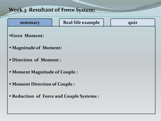 Force Moment:
 Magnitude of Moment:
 Direction of Moment :
 Moment Magnitude of Couple :
 Moment Direction of Couple :
 Reduction of Force and Couple Systems :
Week 3 Resultant of Force System:
summary Real-life example quiz
 