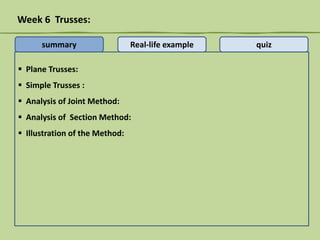 Week 6 Trusses:
summary

Real-life example

 Plane Trusses:
 Simple Trusses :
 Analysis of Joint Method:
 Analysis of Section Method:
 Illustration of the Method:

quiz

 