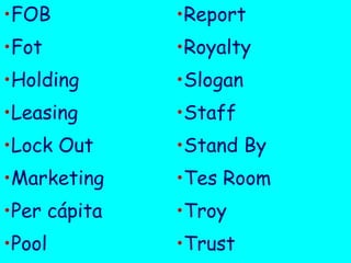 •FOB

•Report

•Fot

•Royalty

•Holding

•Slogan

•Leasing

•Staff

•Lock Out

•Stand By

•Marketing

•Tes Room

•Per cápita

•Troy

•Pool

•Trust

 