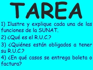 1) Ilustre y explique cada una de las
funciones de la SUNAT.
2) ¿Qué es el R.U.C.?
3) ¿Quiénes están obligados a tener
su R.U.C.?
4) ¿En qué casos se entrega boleta o
factura?

 
