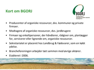 Kort om BGORJ
• Producenter af organiske ressourcer, dvs. kommuner og private
firmaer.
• Modtagere af organiske ressourcer...
