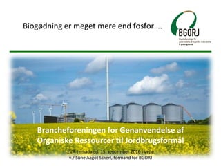 Brancheforeningen for Genanvendelse af
Organiske Ressourcer til Jordbrugsformål
EVA-temadag d. 15. september 2016 i Vejle
v./ Sune Aagot Sckerl, formand for BGORJ
Biogødning er meget mere end fosfor….
 