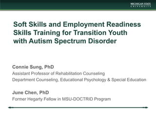 Connie Sung, PhD
Assistant Professor of Rehabilitation Counseling
Department Counseling, Educational Psychology & Special Education
June Chen, PhD
Former Hegarty Fellow in MSU-DOCTRID Program
Soft Skills and Employment Readiness
Skills Training for Transition Youth
with Autism Spectrum Disorder
 