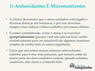 1) Antioxidantes E Micronutrientes
• A ciência demonstra que o stress oxidativo está ligado a
diversas doenças em humanos, e por isso devemos
sempre visar reduzir o dano oxidativo em nossas células;
• E comer corretamente, evitar o stress e se exercitar
apropriadamente (porque você não precisa fazer cardio
extensivamente para ser saudável) são algumas maneiras
simples de cuidar bem de nosso organismo;
• Claro que nós temos nossos sistemas antioxidantes
internos para evitar esse processo, que tomam conta da
maior parte do dano oxidativo normal, quando estamos
saudáveis, sem stress e comendo bem.
 