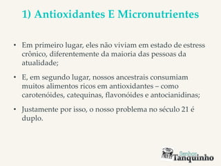 1) Antioxidantes E Micronutrientes
• Em primeiro lugar, eles não viviam em estado de estress
crônico, diferentemente da maioria das pessoas da
atualidade;
• E, em segundo lugar, nossos ancestrais consumiam
muitos alimentos ricos em antioxidantes – como
carotenóides, catequinas, flavonóides e antocianidinas;
• Justamente por isso, o nosso problema no século 21 é
duplo.
 