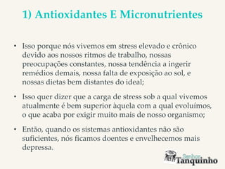 1) Antioxidantes E Micronutrientes
• Isso porque nós vivemos em stress elevado e crônico
devido aos nossos ritmos de trabalho, nossas
preocupações constantes, nossa tendência a ingerir
remédios demais, nossa falta de exposição ao sol, e
nossas dietas bem distantes do ideal;
• Isso quer dizer que a carga de stress sob a qual vivemos
atualmente é bem superior àquela com a qual evoluímos,
o que acaba por exigir muito mais de nosso organismo;
• Então, quando os sistemas antioxidantes não são
suficientes, nós ficamos doentes e envelhecemos mais
depressa.
 