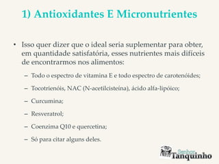 1) Antioxidantes E Micronutrientes
• Isso quer dizer que o ideal seria suplementar para obter,
em quantidade satisfatória, esses nutrientes mais difíceis
de encontrarmos nos alimentos:
– Todo o espectro de vitamina E e todo espectro de carotenóides;
– Tocotrienóis, NAC (N-acetilcisteína), ácido alfa-lipóico;
– Curcumina;
– Resveratrol;
– Coenzima Q10 e quercetina;
– Só para citar alguns deles.
 