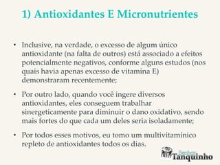 1) Antioxidantes E Micronutrientes
• Inclusive, na verdade, o excesso de algum único
antioxidante (na falta de outros) está associado a efeitos
potencialmente negativos, conforme alguns estudos (nos
quais havia apenas excesso de vitamina E)
demonstraram recentemente;
• Por outro lado, quando você ingere diversos
antioxidantes, eles conseguem trabalhar
sinergeticamente para diminuir o dano oxidativo, sendo
mais fortes do que cada um deles seria isoladamente;
• Por todos esses motivos, eu tomo um multivitamínico
repleto de antioxidantes todos os dias.
 