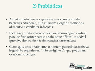 2) Probióticos
• A maior parte desses organismos era composta de
bactérias “do bem”, que auxiliam a digerir melhor os
alimentos e combater infecções;
• Inclusive, muito do nosso sistema imunológico evoluiu
para de fato contar com o apoio dessa “flora” saudável
que vive dentro de nós de maneira harmoniosa;
• Claro que, ocasionalmente, o homem paleolítico acabava
ingerindo organismos “não-amigáveis”, que poderiam
ocasionar doenças.
 