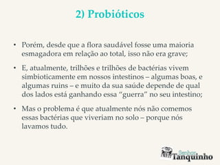 2) Probióticos
• Porém, desde que a flora saudável fosse uma maioria
esmagadora em relação ao total, isso não era grave;
• E, atualmente, trilhões e trilhões de bactérias vivem
simbioticamente em nossos intestinos – algumas boas, e
algumas ruins – e muito da sua saúde depende de qual
dos lados está ganhando essa “guerra” no seu intestino;
• Mas o problema é que atualmente nós não comemos
essas bactérias que viveriam no solo – porque nós
lavamos tudo.
 