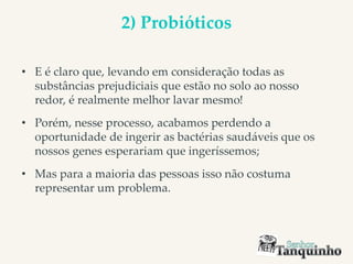 2) Probióticos
• E é claro que, levando em consideração todas as
substâncias prejudiciais que estão no solo ao nosso
redor, é realmente melhor lavar mesmo!
• Porém, nesse processo, acabamos perdendo a
oportunidade de ingerir as bactérias saudáveis que os
nossos genes esperariam que ingeríssemos;
• Mas para a maioria das pessoas isso não costuma
representar um problema.
 