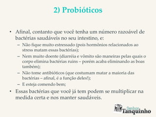 2) Probióticos
• Afinal, contanto que você tenha um número razoável de
bactérias saudáveis no seu intestino, e:
– Não fique muito estressado (pois hormônios relacionados ao
stress matam essas bactérias);
– Nem muito doente (diarréia e vômito são maneiras pelas quais o
corpo elimina bactérias ruins – porém acaba eliminando as boas
também);
– Não tome antibióticos (que costumam matar a maioria das
bactérias – afinal, é a função deles!);
– E esteja comendo bem;
• Essas bactérias que você já tem podem se multiplicar na
medida certa e nos manter saudáveis.
 