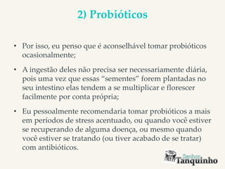 2) Probióticos
• Por isso, eu penso que é aconselhável tomar probióticos
ocasionalmente;
• A ingestão deles não precisa ser necessariamente diária,
pois uma vez que essas “sementes” forem plantadas no
seu intestino elas tendem a se multiplicar e florescer
facilmente por conta própria;
• Eu pessoalmente recomendaria tomar probióticos a mais
em períodos de stress acentuado, ou quando você estiver
se recuperando de alguma doença, ou mesmo quando
você estiver se tratando (ou tiver acabado de se tratar)
com antibióticos.
 