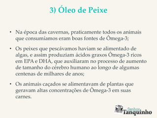 3) Óleo de Peixe
• Na época das cavernas, praticamente todos os animais
que consumíamos eram boas fontes de Ômega-3;
• Os peixes que pescávamos haviam se alimentado de
algas, e assim produziam ácidos graxos Ômega-3 ricos
em EPA e DHA, que auxiliaram no processo de aumento
de tamanho do cérebro humano ao longo de algumas
centenas de milhares de anos;
• Os animais caçados se alimentavam de plantas que
geravam altas concentrações de Ômega-3 em suas
carnes.
 