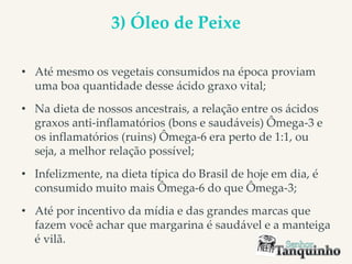 3) Óleo de Peixe
• Até mesmo os vegetais consumidos na época proviam
uma boa quantidade desse ácido graxo vital;
• Na dieta de nossos ancestrais, a relação entre os ácidos
graxos anti-inflamatórios (bons e saudáveis) Ômega-3 e
os inflamatórios (ruins) Ômega-6 era perto de 1:1, ou
seja, a melhor relação possível;
• Infelizmente, na dieta típica do Brasil de hoje em dia, é
consumido muito mais Ômega-6 do que Ômega-3;
• Até por incentivo da mídia e das grandes marcas que
fazem você achar que margarina é saudável e a manteiga
é vilã.
 
