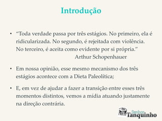 Introdução
• “Toda verdade passa por três estágios. No primeiro, ela é
ridicularizada. No segundo, é rejeitada com violência.
No terceiro, é aceita como evidente por si própria.”
Arthur Schopenhauer
• Em nossa opinião, esse mesmo mecanismo dos três
estágios acontece com a Dieta Paleolítica;
• E, em vez de ajudar a fazer a transição entre esses três
momentos distintos, vemos a mídia atuando justamente
na direção contrária.
 