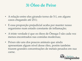 3) Óleo de Peixe
• A relação entre eles girando torno de 5:1, em alguns
casos chegando até 25:1;
• E essa proporção prejudicial acaba por manter nosso
organismo num estado constante de inflamação;
• A triste verdade é que os óleos de Ômega-3 são cada vez
menos encontrados nas comidas modernas;
• Peixes são uns dos poucos animais que ainda
apresentam algum nível desse óleo, porém também
trazem grandes concentrações de metais pesados em sua
carne.
 