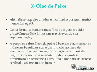 3) Óleo de Peixe
• Além disso, aqueles criados em cativeiro possuem muito
menos Ômega-3;
• Dessa forma, a maneira mais fácil de ingerir o ácido
graxo Ômega-3 de fontes puras é através de sua
suplementação;
• A pesquisa sobre óleos de peixe é bem ampla, mostrando
inúmeros benefícios como diminuição no risco de
ataques cardíacos e câncer, diminuição nos níveis de
triglicérides, melhora na mobilidade das juntas,
diminuição da resistência à insulina e melhora da função
cerebral e até mesmo do humor.
 